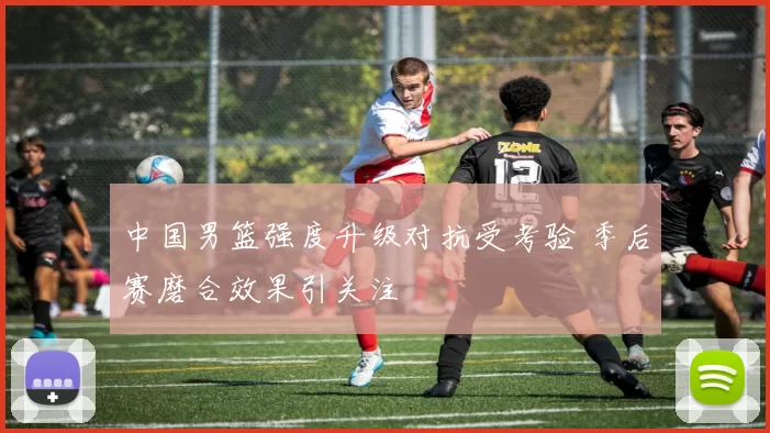 中国男篮强度升级对抗受考验 季后赛磨合效果引关注