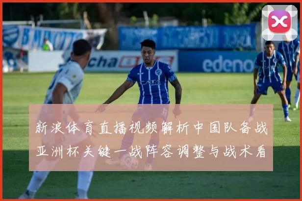 新浪体育直播视频解析中国队备战亚洲杯关键一战阵容调整与战术看点
