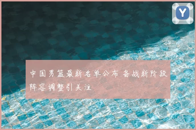 中国男篮最新名单公布 备战新阶段阵容调整引关注