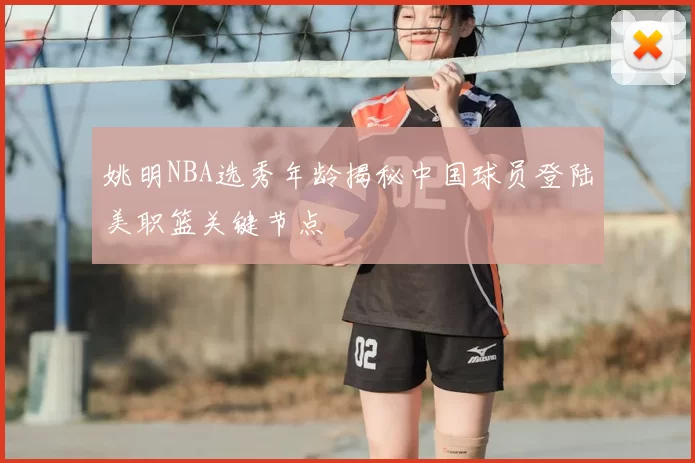 姚明NBA选秀年龄揭秘中国球员登陆美职篮关键节点