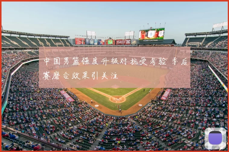 中国男篮强度升级对抗受考验 季后赛磨合效果引关注