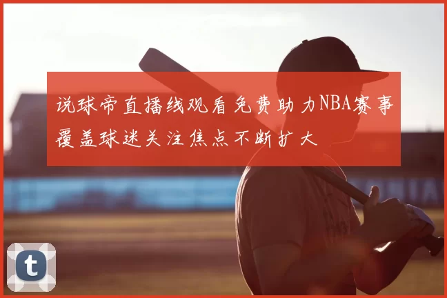 说球帝直播线观看免费助力NBA赛事覆盖球迷关注焦点不断扩大