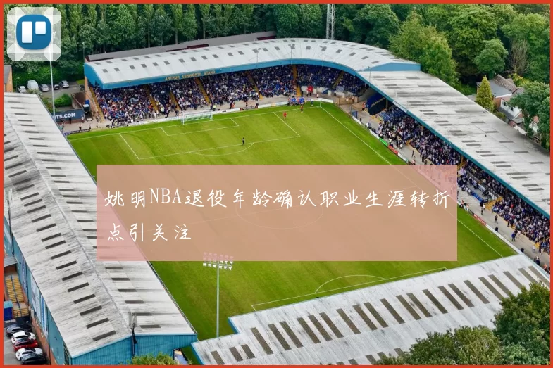 姚明NBA退役年龄确认职业生涯转折点引关注