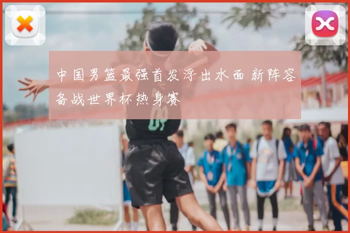 中国男篮最强首发浮出水面 新阵容备战世界杯热身赛