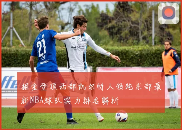 掘金登顶西部凯尔特人领跑东部最新NBA球队实力排名解析