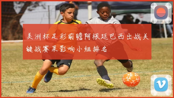美洲杯足彩前瞻阿根廷巴西出战关键战赛果影响小组排名
