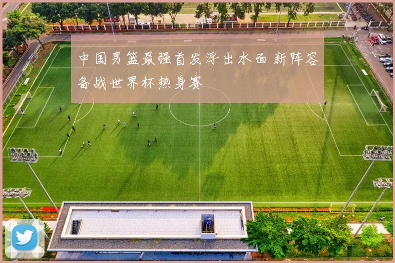 中国男篮最强首发浮出水面 新阵容备战世界杯热身赛