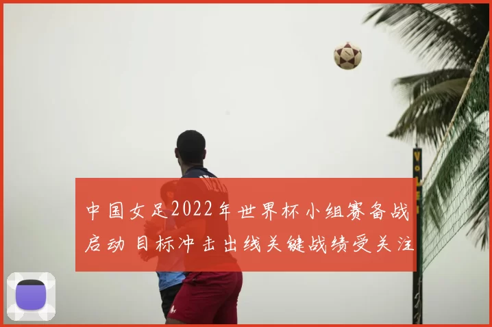 中国女足2022年世界杯小组赛备战启动 目标冲击出线关键战绩受关注