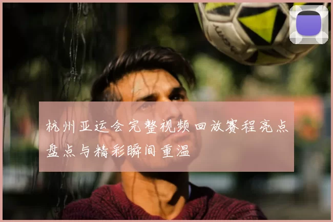 杭州亚运会完整视频回放赛程亮点盘点与精彩瞬间重温