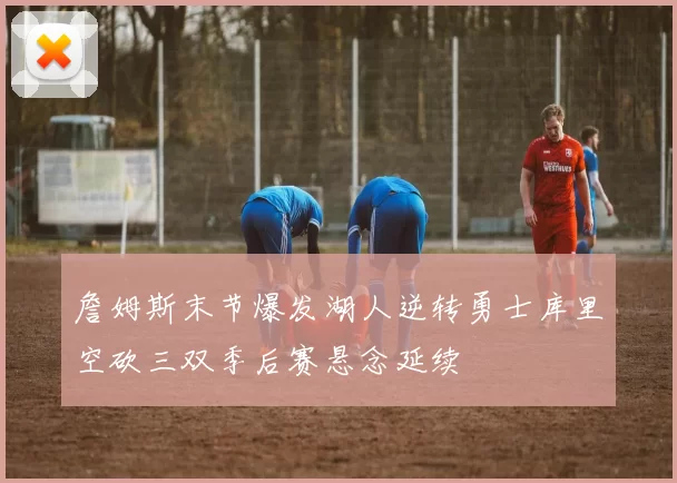 詹姆斯末节爆发湖人逆转勇士库里空砍三双季后赛悬念延续