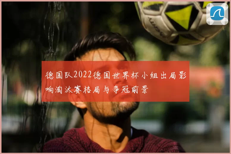德国队2022德国世界杯小组出局影响淘汰赛格局与争冠前景