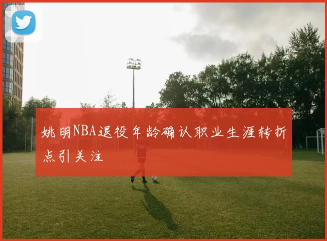 姚明NBA退役年龄确认职业生涯转折点引关注