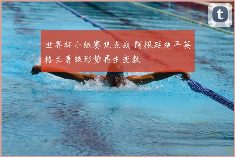 世界杯小组赛焦点战 阿根廷绝平英格兰晋级形势再生变数