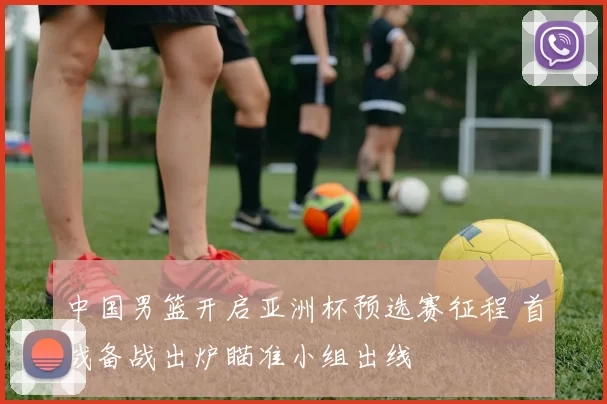 中国男篮开启亚洲杯预选赛征程 首战备战出炉瞄准小组出线