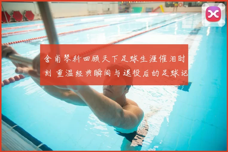 舍甫琴科回顾天下足球生涯催泪时刻 重温经典瞬间与退役后的足球记忆