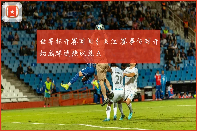 世界杯开赛时间引关注 赛事何时开始成球迷热议焦点