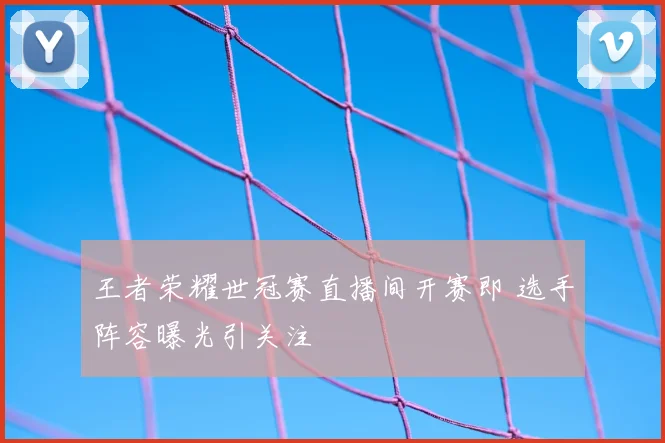 王者荣耀世冠赛直播间开赛即 选手阵容曝光引关注